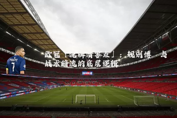 欧冠「洗牌清零点」：规则博弈与战术暗流的底层逻辑